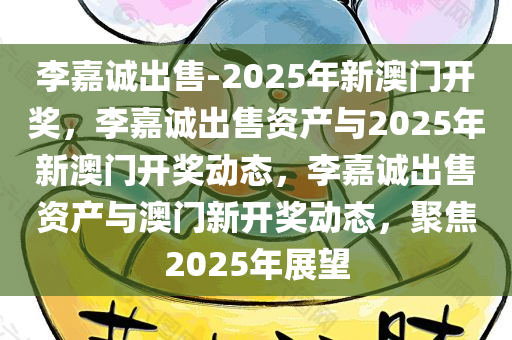 李嘉诚出售-2025年新澳门开奖，李嘉诚出售资产与2025年新澳门开奖动态，李嘉诚出售资产与澳门新开奖动态，聚焦2025年展望