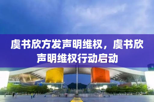 虞书欣方发声明维权，虞书欣声明维权行动启动