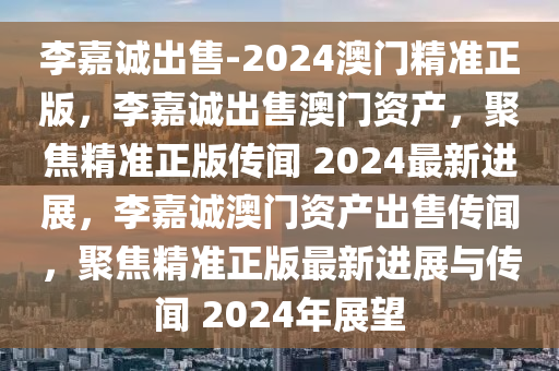 李嘉诚出售-2024澳门精准正版，李嘉诚出售澳门资产，聚焦精准正版传闻 2024最新进展，李嘉诚澳门资产出售传闻，聚焦精准正版最新进展与传闻 2024年展望