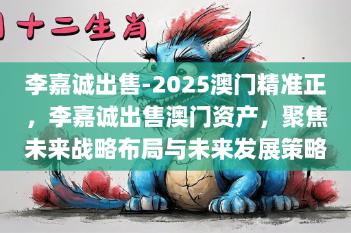 李嘉诚出售-2025澳门精准正，李嘉诚出售澳门资产，聚焦未来战略布局与未来发展策略