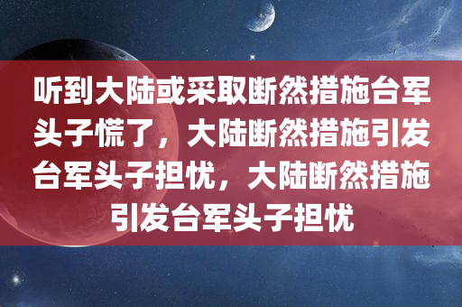 听到大陆或采取断然措施台军头子慌了，大陆断然措施引发台军头子担忧，大陆断然措施引发台军头子担忧