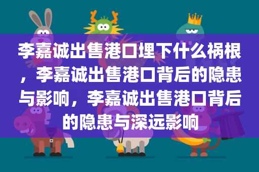 李嘉诚出售港口埋下什么祸根，李嘉诚出售港口背后的隐患与影响，李嘉诚出售港口背后的隐患与深远影响