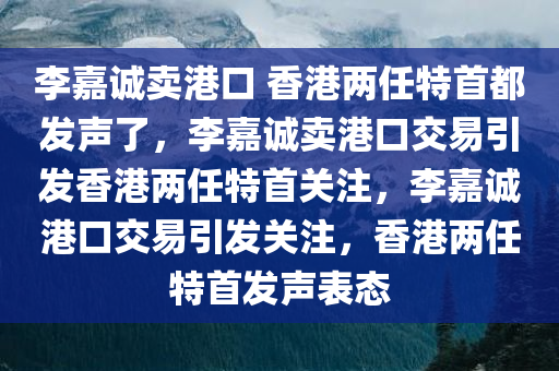 李嘉诚卖港口 香港两任特首都发声了，李嘉诚卖港口交易引发香港两任特首关注，李嘉诚港口交易引发关注，香港两任特首发声表态