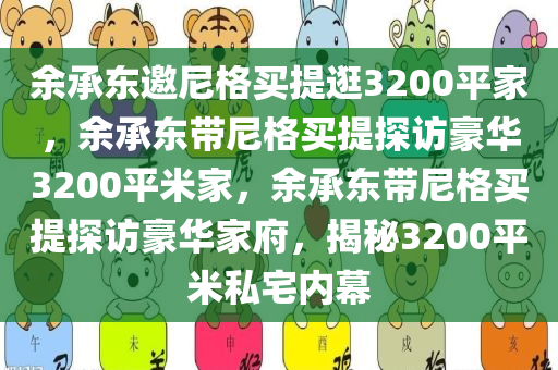余承东邀尼格买提逛3200平家，余承东带尼格买提探访豪华3200平米家，余承东带尼格买提探访豪华家府，揭秘3200平米私宅内幕