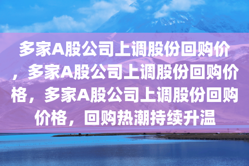 多家A股公司上调股份回购价，多家A股公司上调股份回购价格，多家A股公司上调股份回购价格，回购热潮持续升温