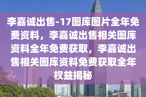 李嘉诚出售-17图库图片全年免费资料，李嘉诚出售相关图库资料全年免费获取，李嘉诚出售相关图库资料免费获取全年权益揭秘