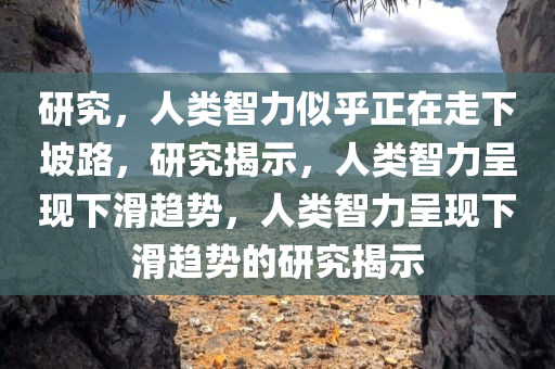 研究，人类智力似乎正在走下坡路，研究揭示，人类智力呈现下滑趋势，人类智力呈现下滑趋势的研究揭示
