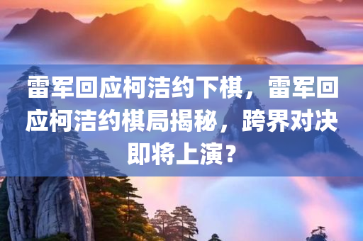 雷军回应柯洁约下棋，雷军回应柯洁约棋局揭秘，跨界对决即将上演？