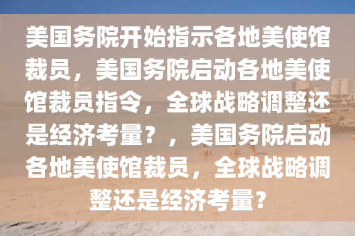 美国务院开始指示各地美使馆裁员，美国务院启动各地美使馆裁员指令，全球战略调整还是经济考量？，美国务院启动各地美使馆裁员，全球战略调整还是经济考量？