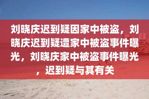 刘晓庆迟到疑因家中被盗，刘晓庆迟到疑遭家中被盗事件曝光，刘晓庆家中被盗事件曝光，迟到疑与其有关