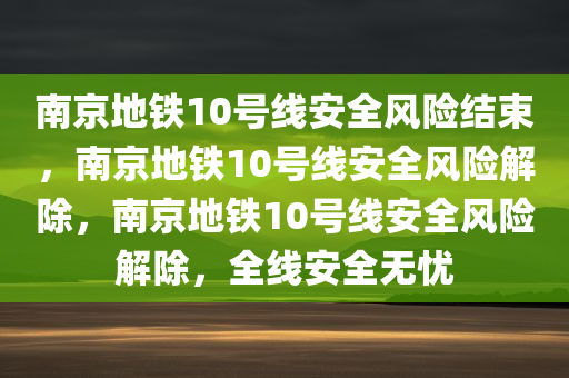 南京地铁10号线安全风险结束，南京地铁10号线安全风险解除，南京地铁10号线安全风险解除，全线安全无忧