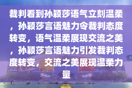 裁判看到孙颖莎语气立刻温柔，孙颖莎言语魅力令裁判态度转变，语气温柔展现交流之美，孙颖莎言语魅力引发裁判态度转变，交流之美展现温柔力量