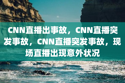 CNN直播出事故，CNN直播突发事故，CNN直播突发事故，现场直播出现意外状况