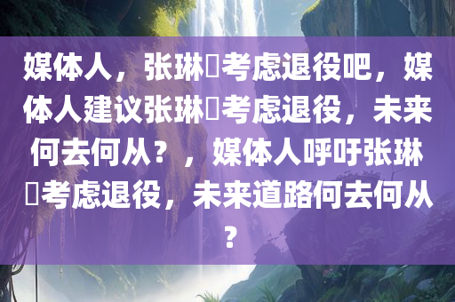 媒体人，张琳芃考虑退役吧，媒体人建议张琳芃考虑退役，未来何去何从？，媒体人呼吁张琳芃考虑退役，未来道路何去何从？