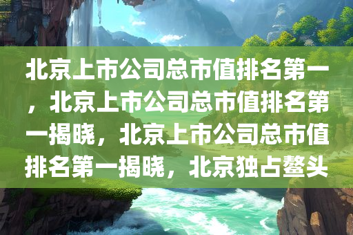 北京上市公司总市值排名第一，北京上市公司总市值排名第一揭晓，北京上市公司总市值排名第一揭晓，北京独占鳌头