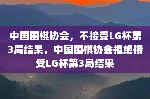 中国围棋协会，不接受LG杯第3局结果，中国围棋协会拒绝接受LG杯第3局结果