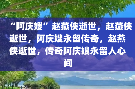 “阿庆嫂”赵燕侠逝世，赵燕侠逝世，阿庆嫂永留传奇，赵燕侠逝世，传奇阿庆嫂永留人心间
