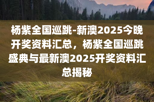 杨紫全国巡跳-新澳2025今晚开奖资料汇总，杨紫全国巡跳盛典与最新澳2025开奖资料汇总揭秘