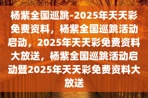 杨紫全国巡跳-2025年天天彩免费资料，杨紫全国巡跳活动启动，2025年天天彩免费资料大放送，杨紫全国巡跳活动启动暨2025年天天彩免费资料大放送