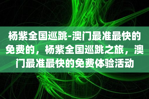 杨紫全国巡跳-澳门最准最快的免费的，杨紫全国巡跳之旅，澳门最准最快的免费体验活动