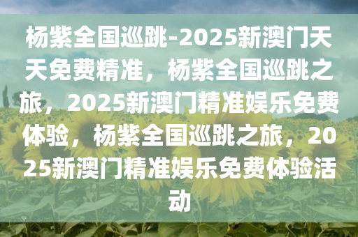 杨紫全国巡跳-2025新澳门天天免费精准，杨紫全国巡跳之旅，2025新澳门精准娱乐免费体验，杨紫全国巡跳之旅，2025新澳门精准娱乐免费体验活动