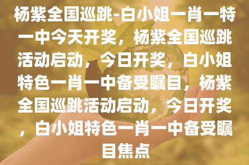 杨紫全国巡跳-白小姐一肖一特一中今天开奖，杨紫全国巡跳活动启动，今日开奖，白小姐特色一肖一中备受瞩目，杨紫全国巡跳活动启动，今日开奖，白小姐特色一肖一中备受瞩目焦点