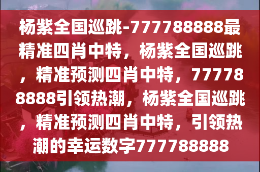 杨紫全国巡跳-777788888最精准四肖中特，杨紫全国巡跳，精准预测四肖中特，777788888引领热潮，杨紫全国巡跳，精准预测四肖中特，引领热潮的幸运数字777788888