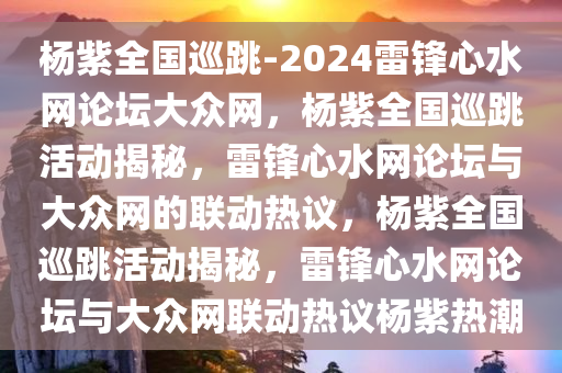 杨紫全国巡跳-2024雷锋心水网论坛大众网，杨紫全国巡跳活动揭秘，雷锋心水网论坛与大众网的联动热议，杨紫全国巡跳活动揭秘，雷锋心水网论坛与大众网联动热议杨紫热潮