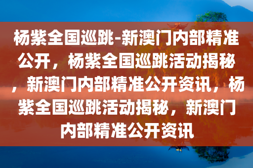 杨紫全国巡跳-新澳门内部精准公开，杨紫全国巡跳活动揭秘，新澳门内部精准公开资讯，杨紫全国巡跳活动揭秘，新澳门内部精准公开资讯