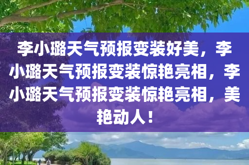 李小璐天气预报变装好美，李小璐天气预报变装惊艳亮相，李小璐天气预报变装惊艳亮相，美艳动人！
