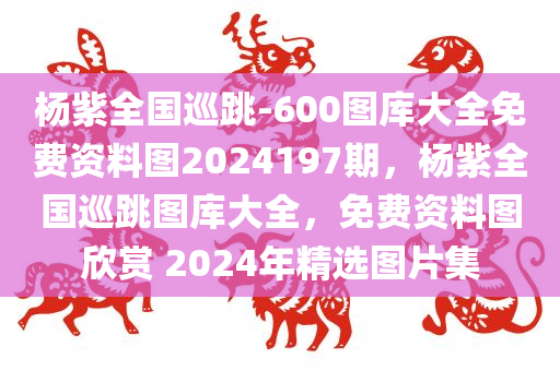 杨紫全国巡跳-600图库大全免费资料图2024197期，杨紫全国巡跳图库大全，免费资料图欣赏 2024年精选图片集