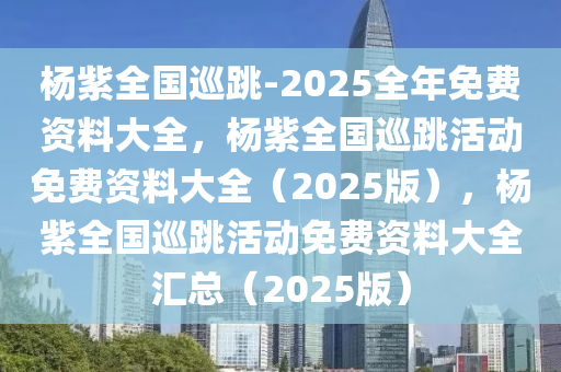 杨紫全国巡跳-2025全年免费资料大全，杨紫全国巡跳活动免费资料大全（2025版），杨紫全国巡跳活动免费资料大全汇总（2025版）