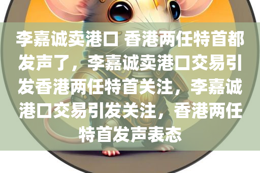 李嘉诚卖港口 香港两任特首都发声了，李嘉诚卖港口交易引发香港两任特首关注，李嘉诚港口交易引发关注，香港两任特首发声表态