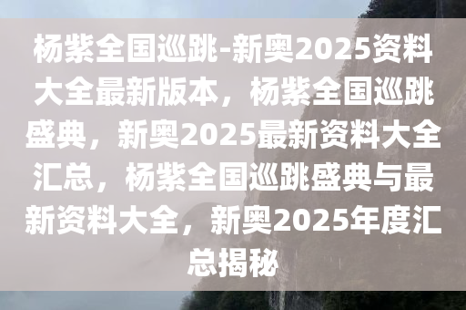 杨紫全国巡跳-新奥2025资料大全最新版本，杨紫全国巡跳盛典，新奥2025最新资料大全汇总，杨紫全国巡跳盛典与最新资料大全，新奥2025年度汇总揭秘