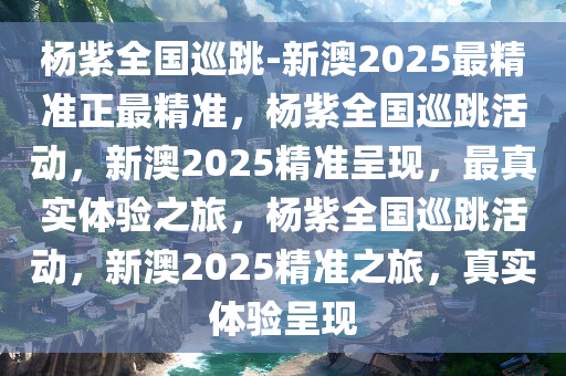 杨紫全国巡跳-新澳2025最精准正最精准，杨紫全国巡跳活动，新澳2025精准呈现，最真实体验之旅，杨紫全国巡跳活动，新澳2025精准之旅，真实体验呈现