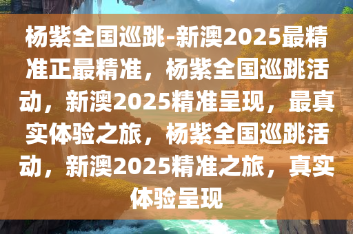 杨紫全国巡跳-新澳2025最精准正最精准，杨紫全国巡跳活动，新澳2025精准呈现，最真实体验之旅，杨紫全国巡跳活动，新澳2025精准之旅，真实体验呈现