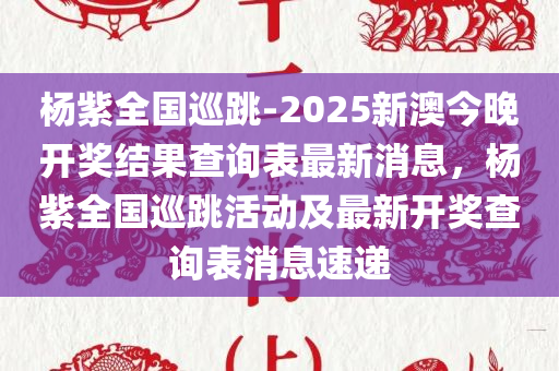 杨紫全国巡跳-2025新澳今晚开奖结果查询表最新消息，杨紫全国巡跳活动及最新开奖查询表消息速递