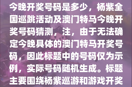 杨紫全国巡跳-2025澳门特马今晚开奖号码是多少，杨紫全国巡跳活动及澳门特马今晚开奖号码猜测，注，由于无法确定今晚具体的澳门特马开奖号码，因此标题中的号码仅为示例，实际号码随机生成。标题主要围绕杨紫巡游和游戏开奖活动进行描述。