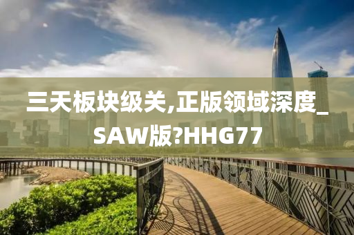 三天板块级关,正版领域深度_SAW版?HHG77