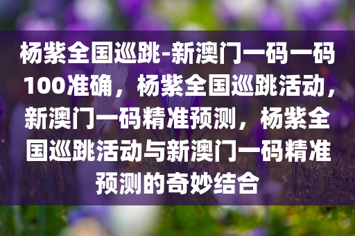 杨紫全国巡跳-新澳门一码一码100准确，杨紫全国巡跳活动，新澳门一码精准预测，杨紫全国巡跳活动与新澳门一码精准预测的奇妙结合