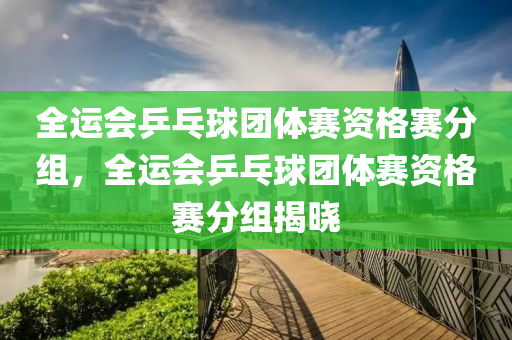 全运会乒乓球团体赛资格赛分组，全运会乒乓球团体赛资格赛分组揭晓