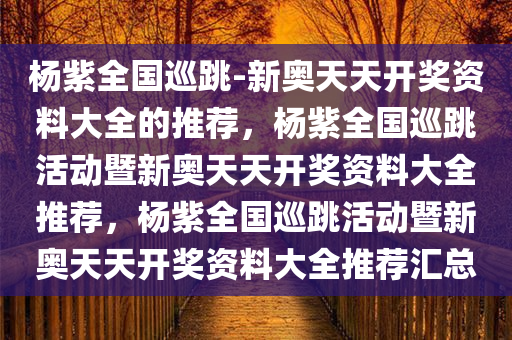 杨紫全国巡跳-新奥天天开奖资料大全的推荐，杨紫全国巡跳活动暨新奥天天开奖资料大全推荐，杨紫全国巡跳活动暨新奥天天开奖资料大全推荐汇总