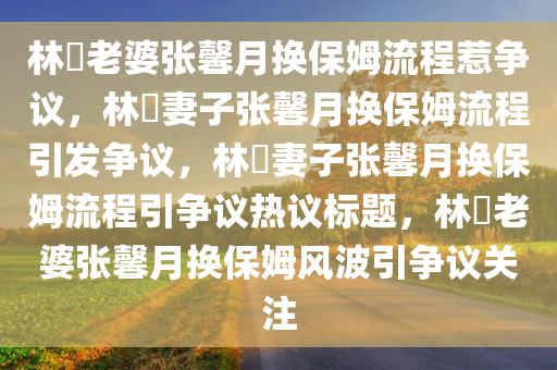 林峯老婆张馨月换保姆流程惹争议，林峯妻子张馨月换保姆流程引发争议，林峯妻子张馨月换保姆流程引争议热议标题，林峯老婆张馨月换保姆风波引争议关注
