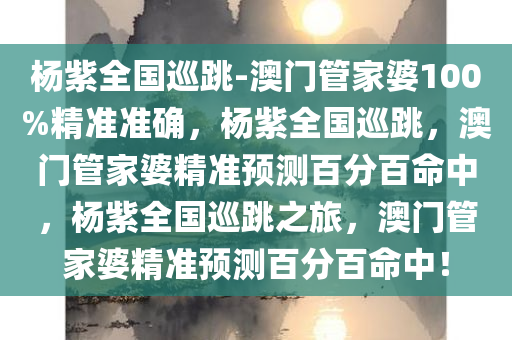 杨紫全国巡跳-澳门管家婆100%精准准确，杨紫全国巡跳，澳门管家婆精准预测百分百命中，杨紫全国巡跳之旅，澳门管家婆精准预测百分百命中！