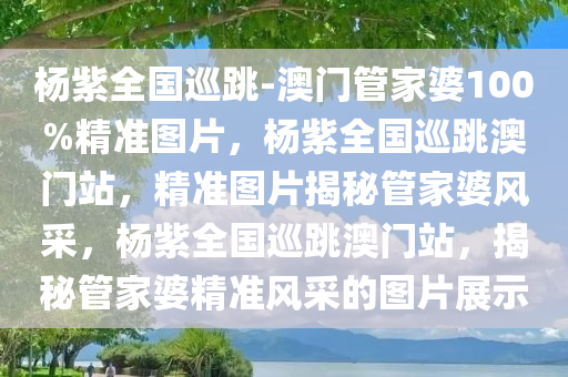 杨紫全国巡跳-澳门管家婆100%精准图片，杨紫全国巡跳澳门站，精准图片揭秘管家婆风采，杨紫全国巡跳澳门站，揭秘管家婆精准风采的图片展示