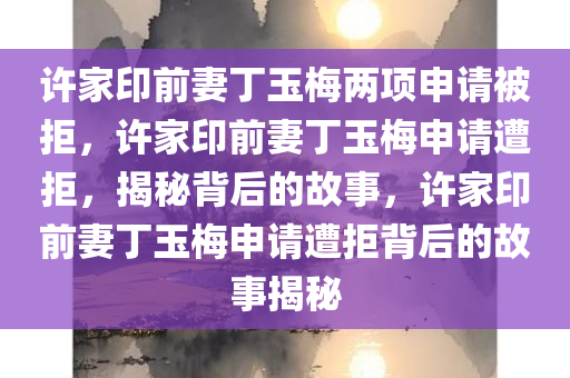许家印前妻丁玉梅两项申请被拒，许家印前妻丁玉梅申请遭拒，揭秘背后的故事，许家印前妻丁玉梅申请遭拒背后的故事揭秘