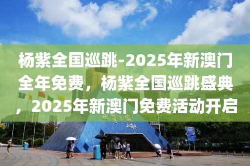 杨紫全国巡跳-2025年新澳门全年免费，杨紫全国巡跳盛典，2025年新澳门免费活动开启