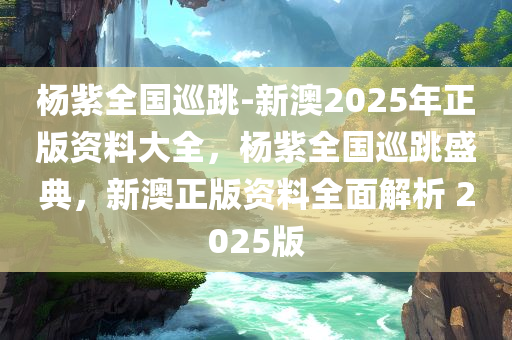 杨紫全国巡跳-新澳2025年正版资料大全，杨紫全国巡跳盛典，新澳正版资料全面解析 2025版