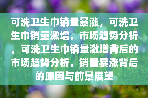 可洗卫生巾销量暴涨，可洗卫生巾销量激增，市场趋势分析，可洗卫生巾销量激增背后的市场趋势分析，销量暴涨背后的原因与前景展望