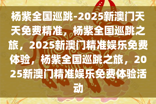 杨紫全国巡跳-2025新澳门天天免费精准，杨紫全国巡跳之旅，2025新澳门精准娱乐免费体验，杨紫全国巡跳之旅，2025新澳门精准娱乐免费体验活动